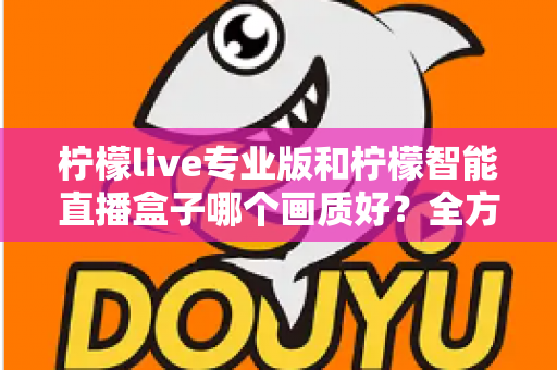 柠檬live专业版和柠檬智能直播盒子哪个画质好?全方位对比解析助你打造高清直播间 柠檬live专业版和柠檬智能直播盒子哪个画质好?全方位对比解析助你打造高清直播间