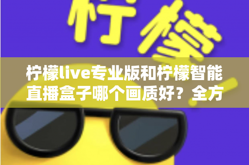 柠檬live专业版和柠檬智能直播盒子哪个画质好?全方位对比解析助你打造高清直播间 柠檬live专业版和柠檬智能直播盒子哪个画质好?全方位对比解析助你打造高清直播间