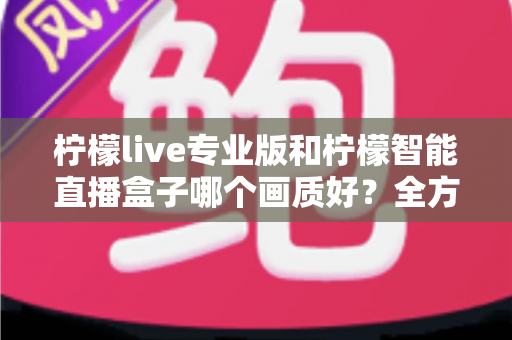 柠檬live专业版和柠檬智能直播盒子哪个画质好？全方位对比解析助你打造高清直播间