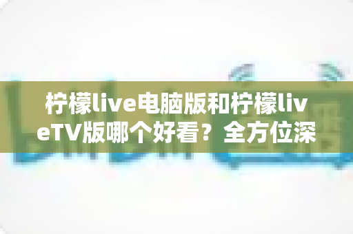 柠檬live电脑版和柠檬liveTV版哪个好看?全方位深度对比帮你选出最佳观影方案 柠檬live电脑版和柠檬liveTV版哪个好看?全方位深度对比帮你选出最佳观影方案