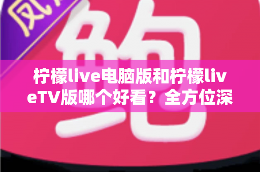 柠檬live电脑版和柠檬liveTV版哪个好看？全方位深度对比帮你选出最佳观影方案