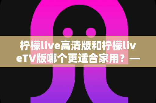 柠檬live高清版和柠檬liveTV版哪个更适合家用?——家庭用户必看的全维度对比评测与选购指南 柠檬live高清版和柠檬liveTV版哪个更适合家用?——家庭用户必看的全维度对比评测与选购指南
