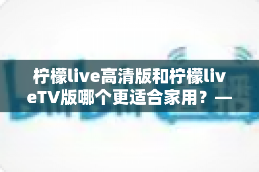 柠檬live高清版和柠檬liveTV版哪个更适合家用？——家庭用户必看的全维度对比评测与选购指南