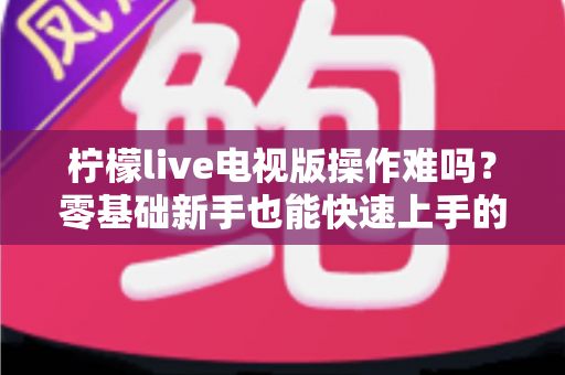 柠檬live电视版操作难吗？零基础新手也能快速上手的完整操作指南