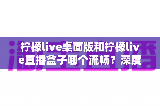 柠檬live桌面版和柠檬live直播盒子哪个流畅？深度实测对比帮你选出最佳方案