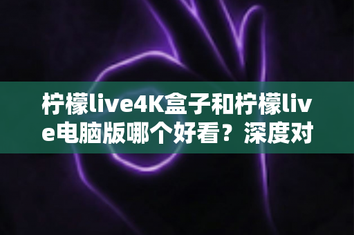 柠檬live4K盒子和柠檬live电脑版哪个好看？深度对比评测带你找到最佳观影方案