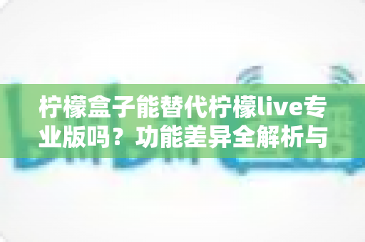 柠檬盒子能替代柠檬live专业版吗？功能差异全解析与选购避坑指南