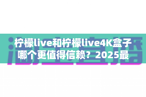 柠檬live和柠檬live4K盒子哪个更值得信赖?2025最新深度对比评测,看完再买不踩坑 柠檬live和柠檬live4K盒子哪个更值得信赖?2025最新深度对比评测,看完再买不踩坑