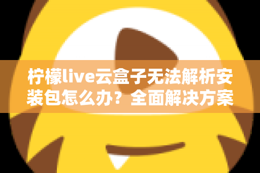 柠檬live云盒子无法解析安装包怎么办?全面解决方案与实用技巧指南 柠檬live云盒子无法解析安装包怎么办?全面解决方案与实用技巧指南