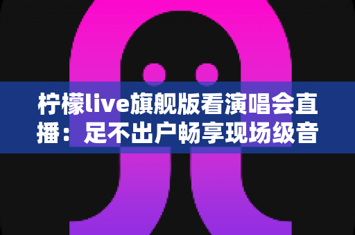 柠檬live旗舰版看演唱会直播：足不出户畅享现场级音乐盛宴的全新方式