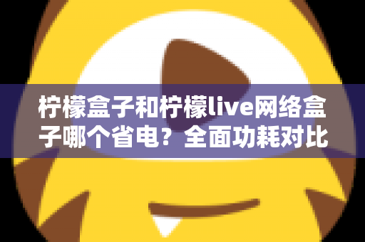 柠檬盒子和柠檬live网络盒子哪个省电？全面功耗对比与选购省电指南