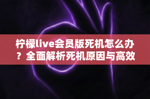 柠檬live会员版死机怎么办?全面解析死机原因与高效解决方法指南 柠檬live会员版死机怎么办?全面解析死机原因与高效解决方法指南