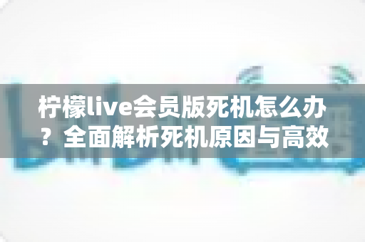 柠檬live会员版死机怎么办?全面解析死机原因与高效解决方法指南 柠檬live会员版死机怎么办?全面解析死机原因与高效解决方法指南