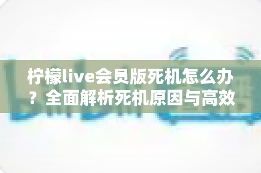 柠檬live会员版死机怎么办？全面解析死机原因与高效解决方法指南