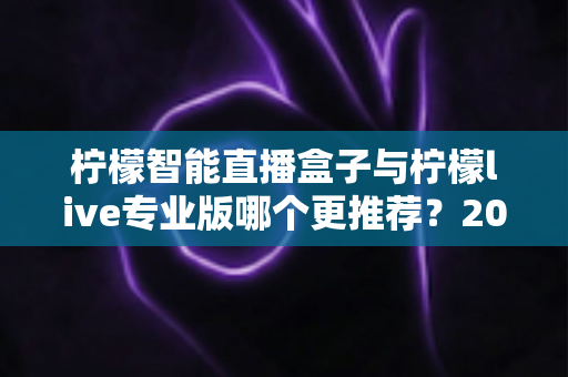 柠檬智能直播盒子与柠檬live专业版哪个更推荐？2025年直播创业者必看的深度对比与选购指南