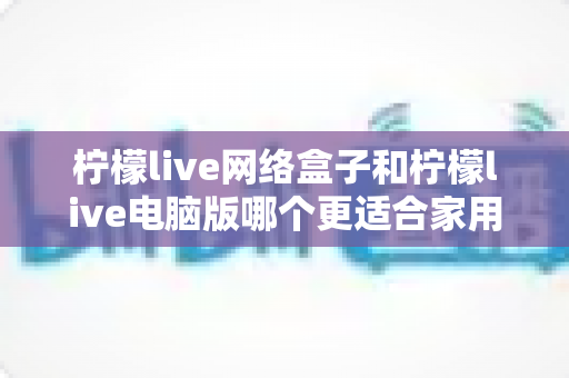 柠檬live网络盒子和柠檬live电脑版哪个更适合家用？家庭观影设备深度对比全解析
