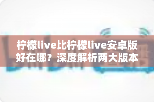 柠檬live比柠檬live安卓版好在哪？深度解析两大版本差异与选择指南