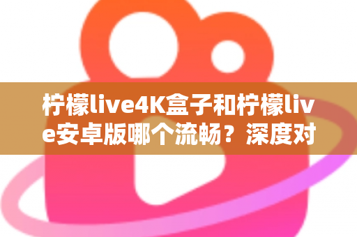 柠檬live4K盒子和柠檬live安卓版哪个流畅？深度对比解析与选购全指南