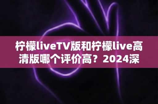 柠檬liveTV版和柠檬live高清版哪个评价高？2024深度对比测评帮你选对版本