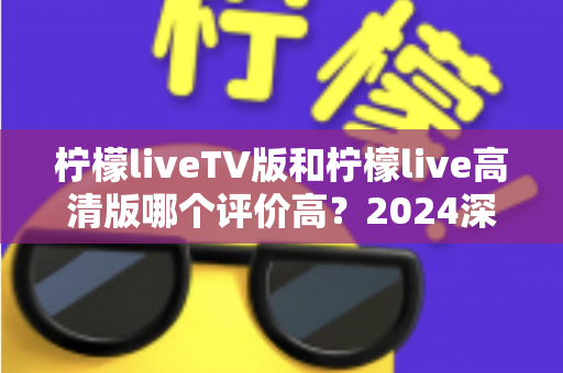 柠檬liveTV版和柠檬live高清版哪个评价高？2024深度对比测评帮你选对版本