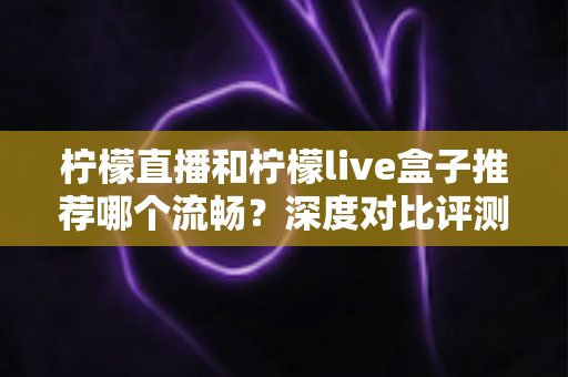 柠檬直播和柠檬live盒子推荐哪个流畅？深度对比评测与实用选购指南