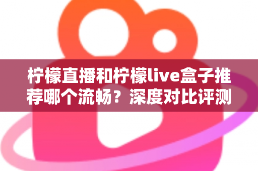 柠檬直播和柠檬live盒子推荐哪个流畅？深度对比评测与实用选购指南