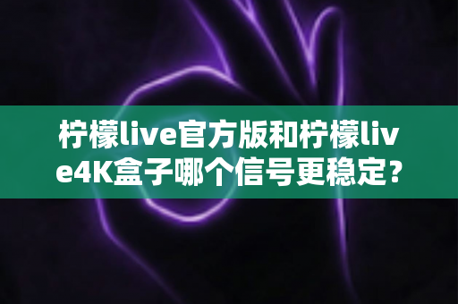 柠檬live官方版和柠檬live4K盒子哪个信号更稳定？深度对比与实用选购指南