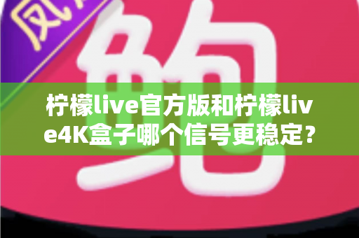 柠檬live官方版和柠檬live4K盒子哪个信号更稳定？深度对比与实用选购指南