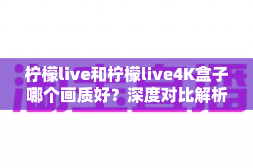 柠檬live和柠檬live4K盒子哪个画质好？深度对比解析助你选对高清观影方案