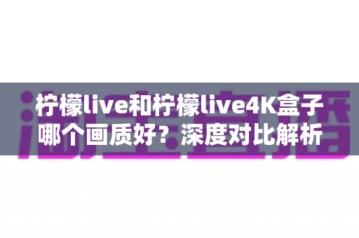 柠檬live和柠檬live4K盒子哪个画质好？深度对比解析助你选对高清观影方案