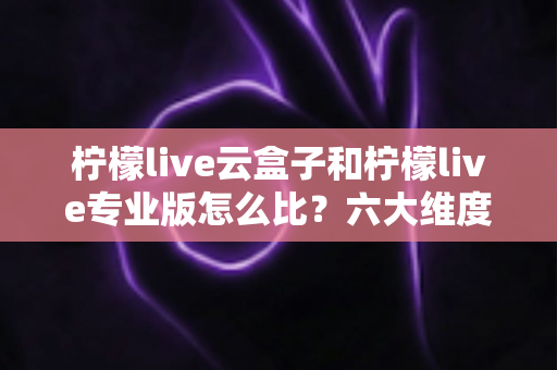 柠檬live云盒子和柠檬live专业版怎么比？六大维度深度解析，看完再选不吃亏