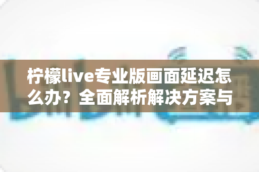 柠檬live专业版画面延迟怎么办？全面解析解决方案与优化技巧指南