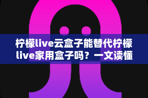 柠檬live云盒子能替代柠檬live家用盒子吗？一文读懂两者差异与选购指南