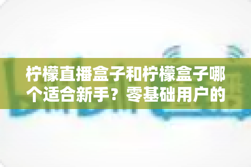 柠檬直播盒子和柠檬盒子哪个适合新手?零基础用户的完整入门与选择指南 柠檬直播盒子和柠檬盒子哪个适合新手?零基础用户的完整入门与选择指南