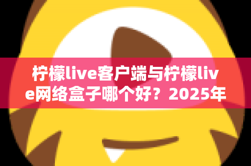 柠檬live客户端与柠檬live网络盒子哪个好？2025年最新选购指南与深度对比评测