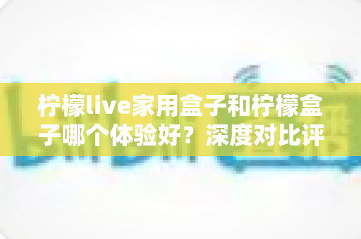 柠檬live家用盒子和柠檬盒子哪个体验好？深度对比评测帮你选对不选贵