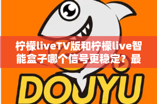 柠檬liveTV版和柠檬live智能盒子哪个信号更稳定？最全信号稳定性深度对比评测指南