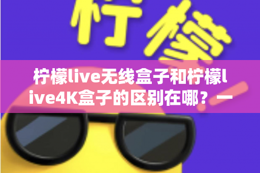 柠檬live无线盒子和柠檬live4K盒子的区别在哪？一文读懂选购要点与核心差异