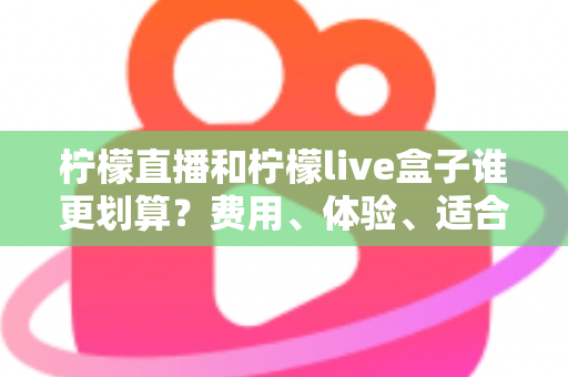 柠檬直播和柠檬live盒子谁更划算？费用、体验、适合人群一站式深度对比指南