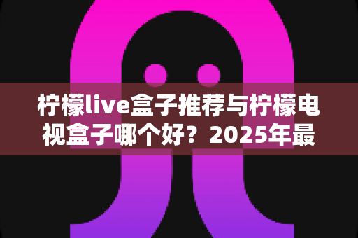 柠檬live盒子推荐与柠檬电视盒子哪个好？2025年最全选购指南与深度对比评测