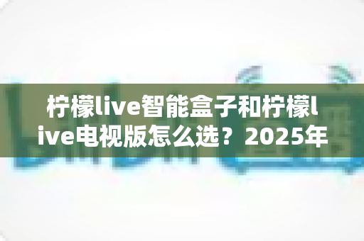 柠檬live智能盒子和柠檬live电视版怎么选？2025年最全选购指南助你轻松决策