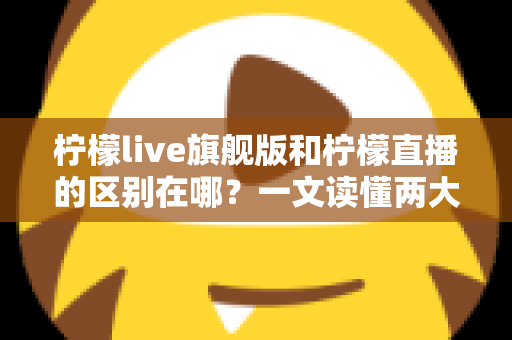 柠檬live旗舰版和柠檬直播的区别在哪？一文读懂两大版本的功能差异与选择指南