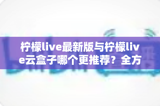 柠檬live最新版与柠檬live云盒子哪个更推荐？全方位深度对比，看完不再纠结