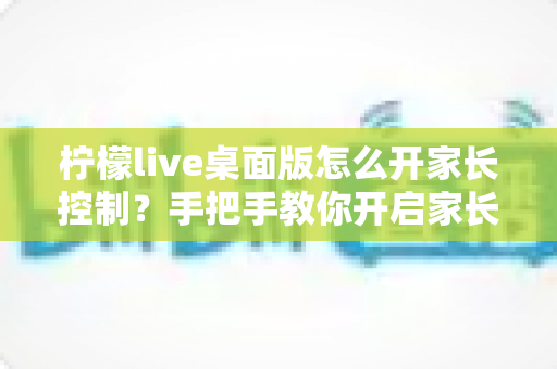 柠檬live桌面版怎么开家长控制？手把手教你开启家长控制与使用管理全攻略