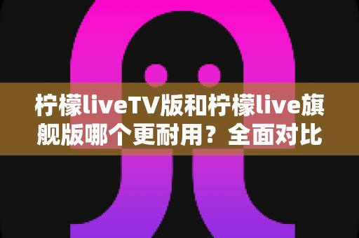 柠檬liveTV版和柠檬live旗舰版哪个更耐用？全面对比解析助你选对版本