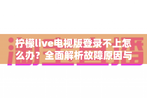 柠檬live电视版登录不上怎么办？全面解析故障原因与高效解决指南