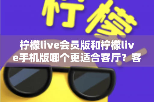 柠檬live会员版和柠檬live手机版哪个更适合客厅?客厅大屏观影场景下的版本选择全解析 柠檬live会员版和柠檬live手机版哪个更适合客厅?客厅大屏观影场景下的版本选择全解析