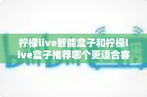 柠檬live智能盒子和柠檬live盒子推荐哪个更适合客厅?一份帮你做决定的家庭影音选购深度指南 柠檬live智能盒子和柠檬live盒子推荐哪个更适合客厅?一份帮你做决定的家庭影音选购深度指南