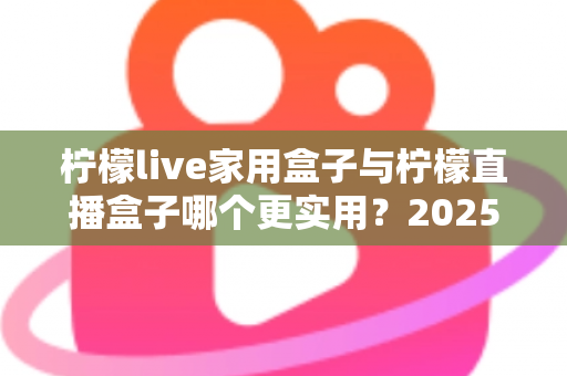 柠檬live家用盒子与柠檬直播盒子哪个更实用？2025年深度选购指南帮你找到答案