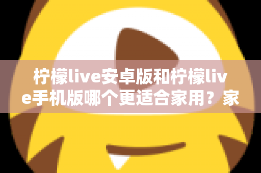 柠檬live安卓版和柠檬live手机版哪个更适合家用?家庭用户必读的全面对比与实用选择指南 柠檬live安卓版和柠檬live手机版哪个更适合家用?家庭用户必读的全面对比与实用选择指南